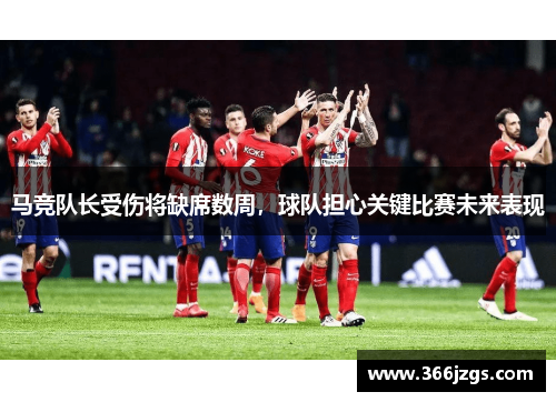 马竞队长受伤将缺席数周，球队担心关键比赛未来表现